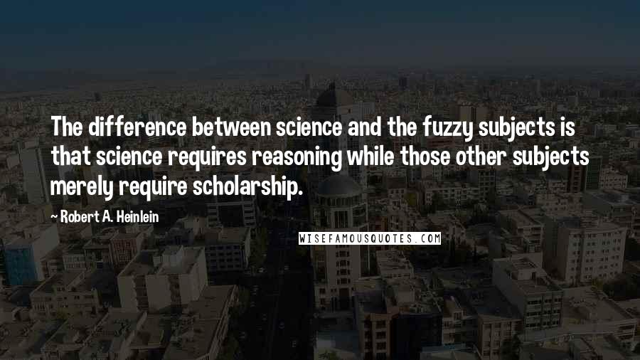 Robert A. Heinlein Quotes: The difference between science and the fuzzy subjects is that science requires reasoning while those other subjects merely require scholarship.