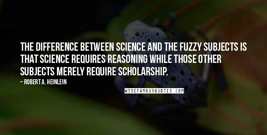 Robert A. Heinlein Quotes: The difference between science and the fuzzy subjects is that science requires reasoning while those other subjects merely require scholarship.