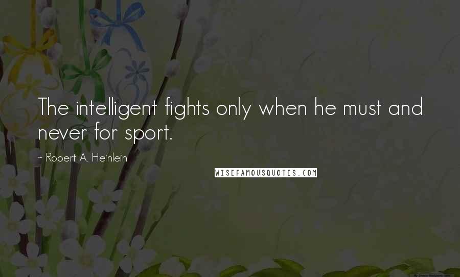 Robert A. Heinlein Quotes: The intelligent fights only when he must and never for sport.