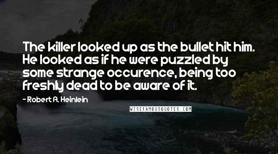 Robert A. Heinlein Quotes: The killer looked up as the bullet hit him. He looked as if he were puzzled by some strange occurence, being too freshly dead to be aware of it.