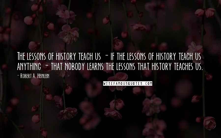 Robert A. Heinlein Quotes: The lessons of history teach us - if the lessons of history teach us anything - that nobody learns the lessons that history teaches us.