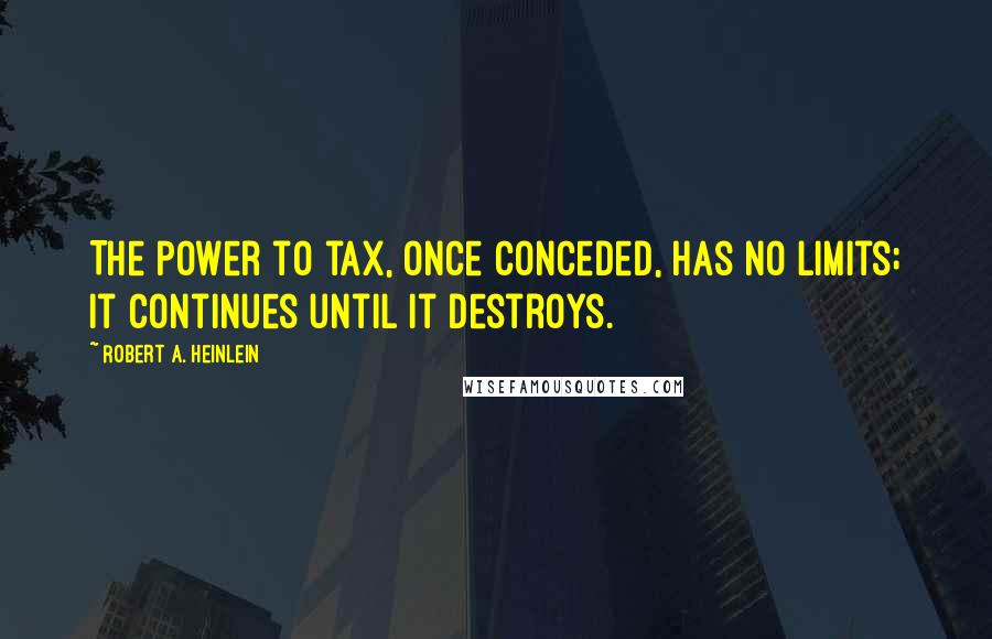 Robert A. Heinlein Quotes: The power to tax, once conceded, has no limits; it continues until it destroys.