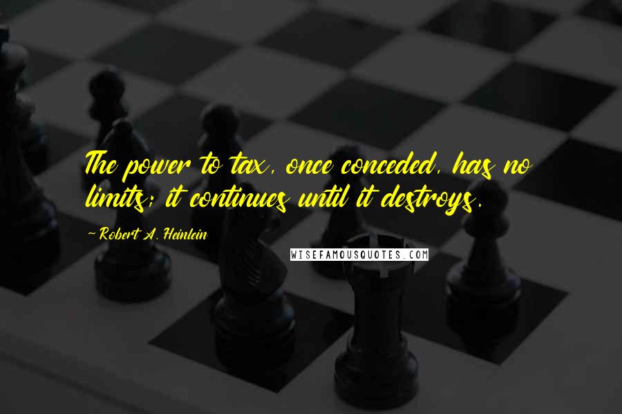 Robert A. Heinlein Quotes: The power to tax, once conceded, has no limits; it continues until it destroys.