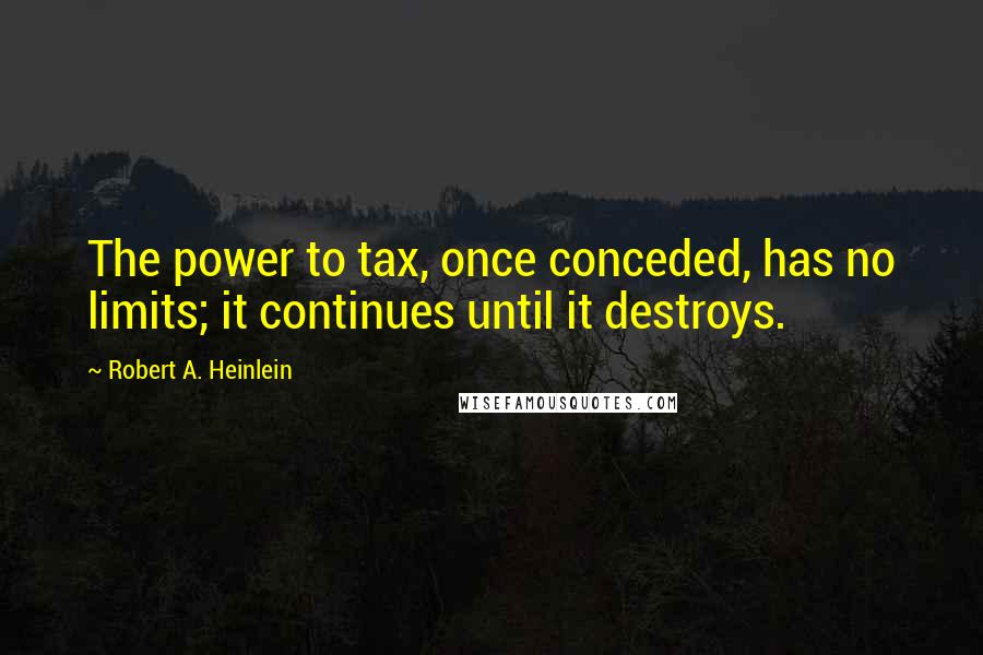 Robert A. Heinlein Quotes: The power to tax, once conceded, has no limits; it continues until it destroys.