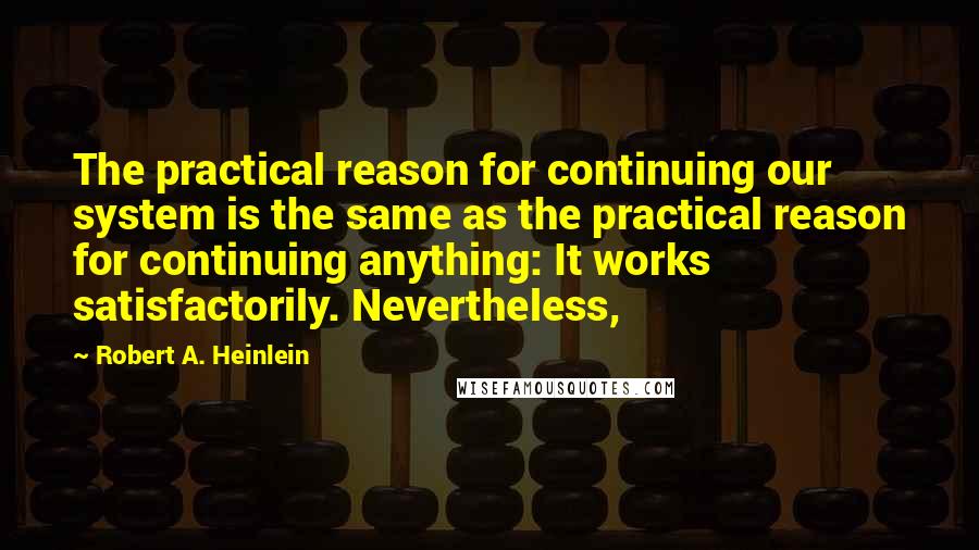 Robert A. Heinlein Quotes: The practical reason for continuing our system is the same as the practical reason for continuing anything: It works satisfactorily. Nevertheless,