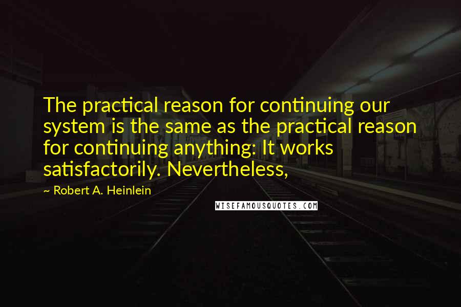 Robert A. Heinlein Quotes: The practical reason for continuing our system is the same as the practical reason for continuing anything: It works satisfactorily. Nevertheless,