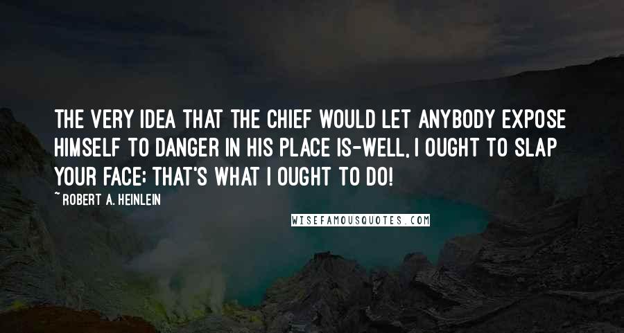 Robert A. Heinlein Quotes: The very idea that the Chief would let anybody expose himself to danger in his place is-well, I ought to slap your face; that's what I ought to do!