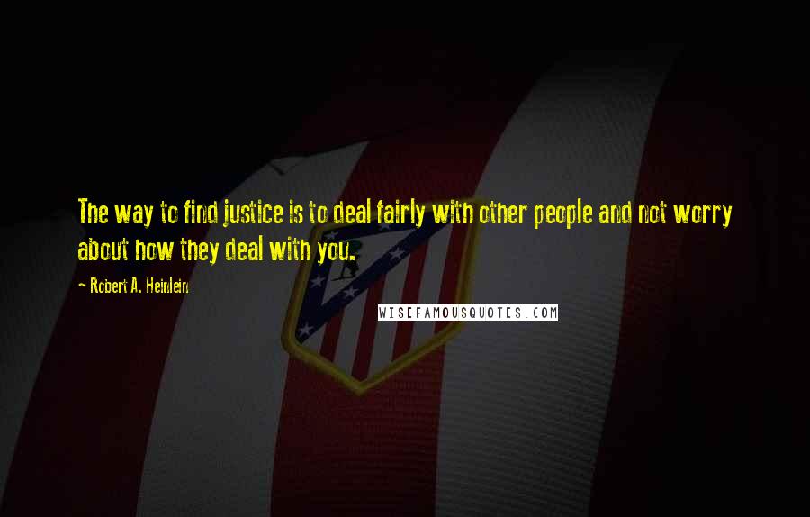 Robert A. Heinlein Quotes: The way to find justice is to deal fairly with other people and not worry about how they deal with you.