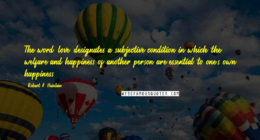 Robert A. Heinlein Quotes: The word 'love' designates a subjective condition in which the welfare and happiness of another person are essential to one's own happiness.