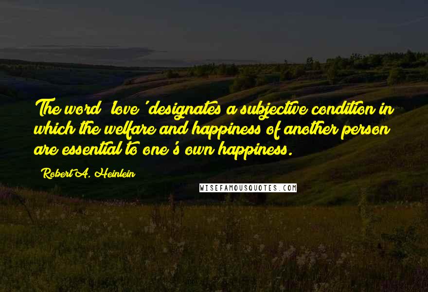 Robert A. Heinlein Quotes: The word 'love' designates a subjective condition in which the welfare and happiness of another person are essential to one's own happiness.