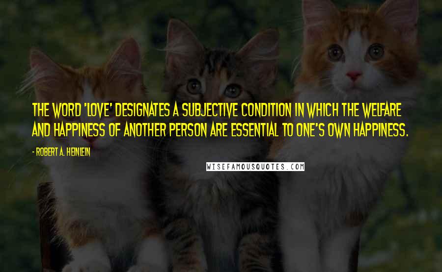 Robert A. Heinlein Quotes: The word 'love' designates a subjective condition in which the welfare and happiness of another person are essential to one's own happiness.