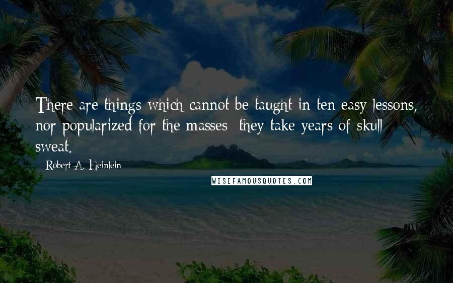 Robert A. Heinlein Quotes: There are things which cannot be taught in ten easy lessons, nor popularized for the masses; they take years of skull sweat.