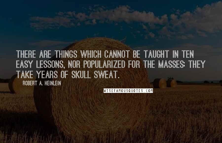 Robert A. Heinlein Quotes: There are things which cannot be taught in ten easy lessons, nor popularized for the masses; they take years of skull sweat.
