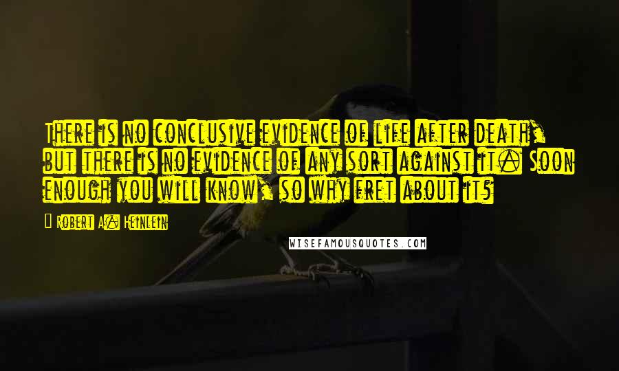 Robert A. Heinlein Quotes: There is no conclusive evidence of life after death, but there is no evidence of any sort against it. Soon enough you will know, so why fret about it?