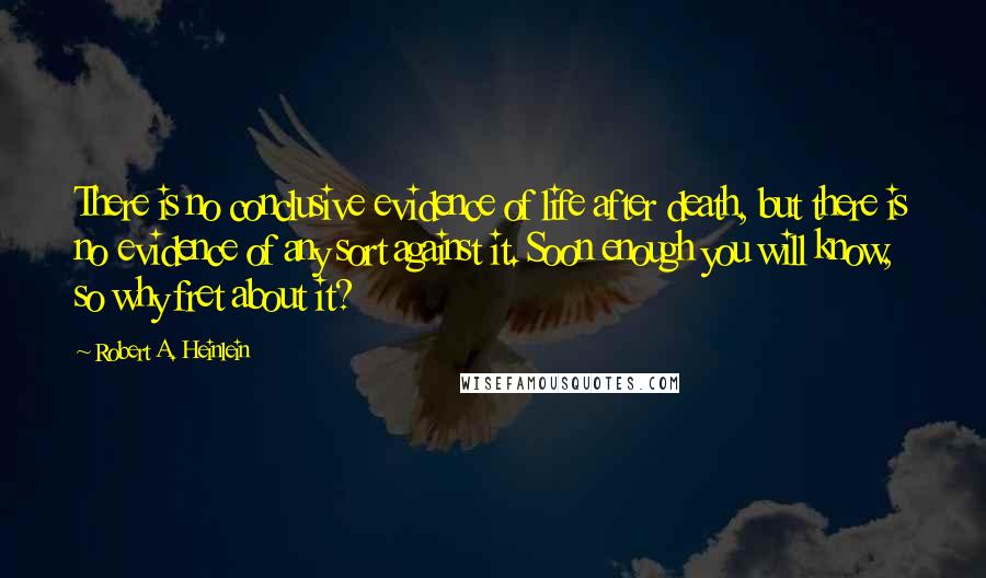 Robert A. Heinlein Quotes: There is no conclusive evidence of life after death, but there is no evidence of any sort against it. Soon enough you will know, so why fret about it?