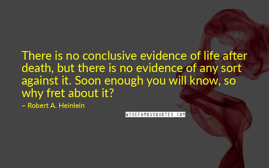 Robert A. Heinlein Quotes: There is no conclusive evidence of life after death, but there is no evidence of any sort against it. Soon enough you will know, so why fret about it?