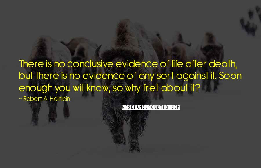 Robert A. Heinlein Quotes: There is no conclusive evidence of life after death, but there is no evidence of any sort against it. Soon enough you will know, so why fret about it?