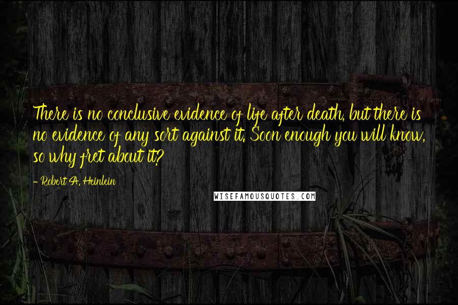 Robert A. Heinlein Quotes: There is no conclusive evidence of life after death, but there is no evidence of any sort against it. Soon enough you will know, so why fret about it?