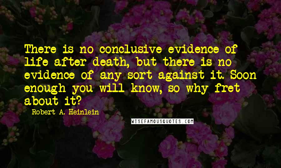 Robert A. Heinlein Quotes: There is no conclusive evidence of life after death, but there is no evidence of any sort against it. Soon enough you will know, so why fret about it?