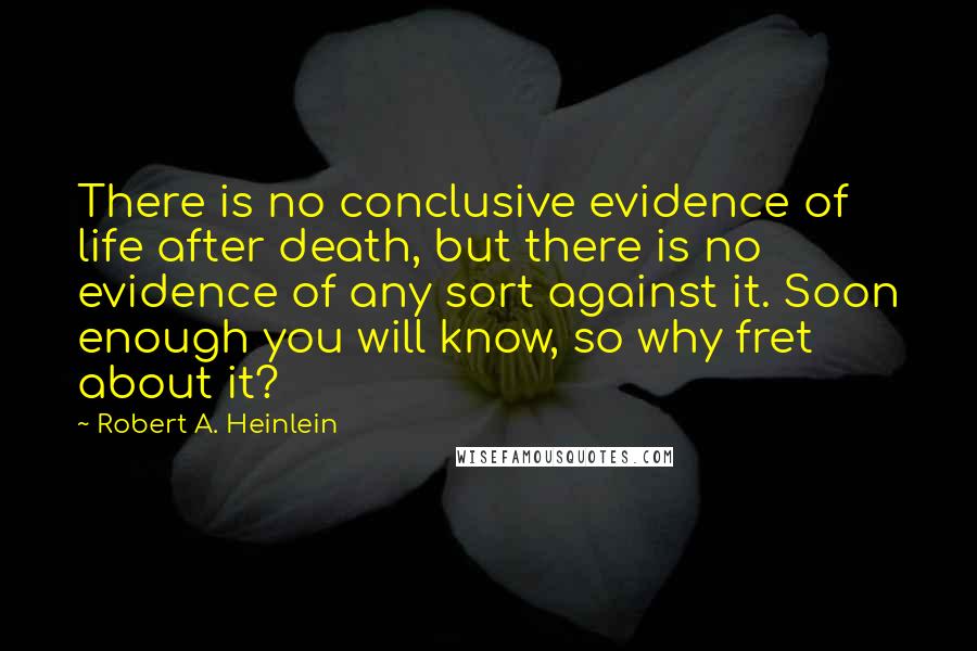 Robert A. Heinlein Quotes: There is no conclusive evidence of life after death, but there is no evidence of any sort against it. Soon enough you will know, so why fret about it?