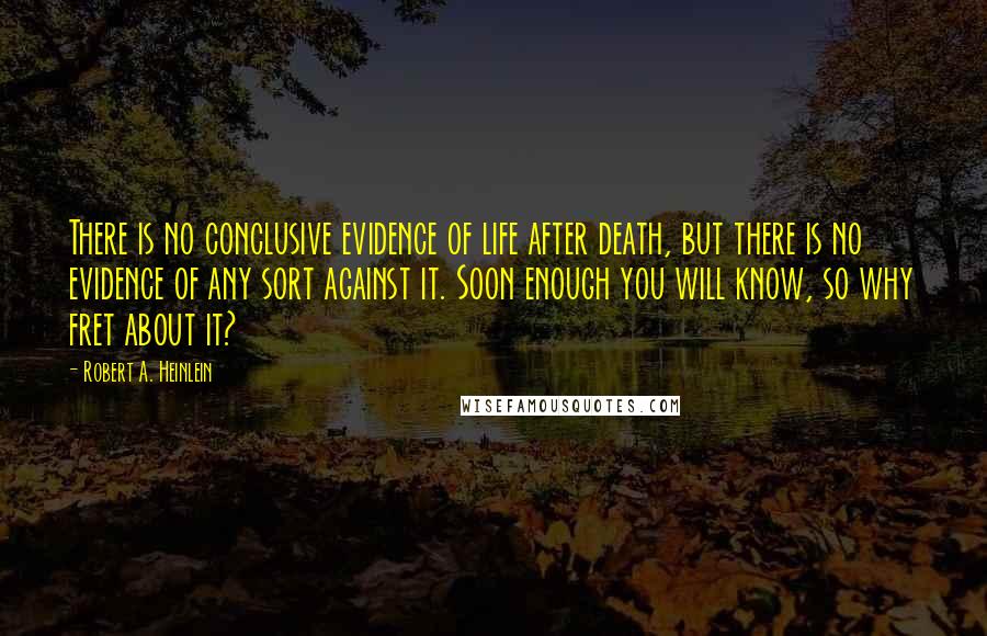 Robert A. Heinlein Quotes: There is no conclusive evidence of life after death, but there is no evidence of any sort against it. Soon enough you will know, so why fret about it?