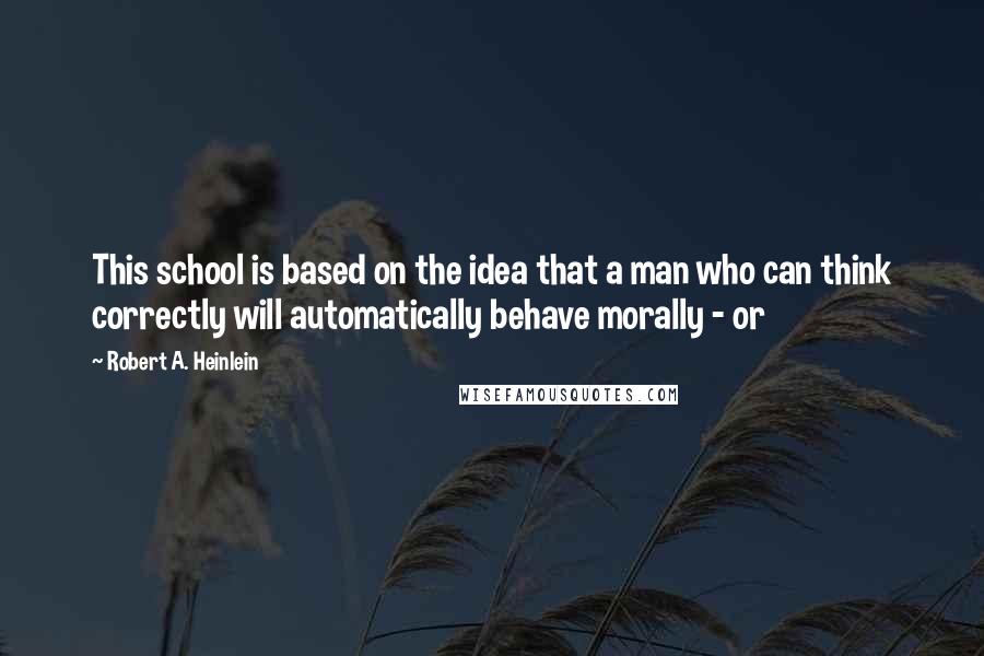 Robert A. Heinlein Quotes: This school is based on the idea that a man who can think correctly will automatically behave morally - or
