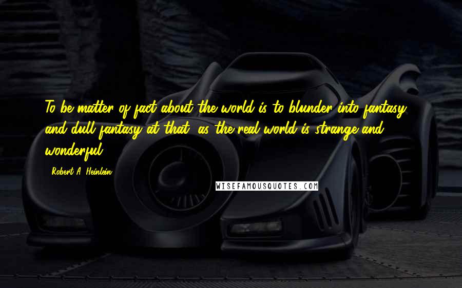 Robert A. Heinlein Quotes: To be matter-of-fact about the world is to blunder into fantasy - and dull fantasy at that, as the real world is strange and wonderful.
