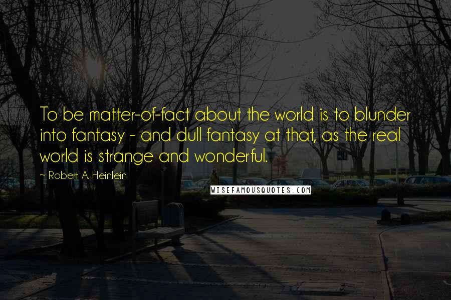 Robert A. Heinlein Quotes: To be matter-of-fact about the world is to blunder into fantasy - and dull fantasy at that, as the real world is strange and wonderful.