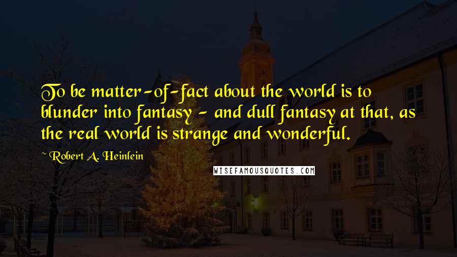 Robert A. Heinlein Quotes: To be matter-of-fact about the world is to blunder into fantasy - and dull fantasy at that, as the real world is strange and wonderful.