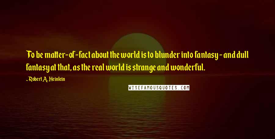 Robert A. Heinlein Quotes: To be matter-of-fact about the world is to blunder into fantasy - and dull fantasy at that, as the real world is strange and wonderful.