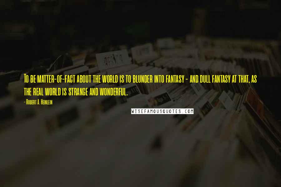 Robert A. Heinlein Quotes: To be matter-of-fact about the world is to blunder into fantasy - and dull fantasy at that, as the real world is strange and wonderful.