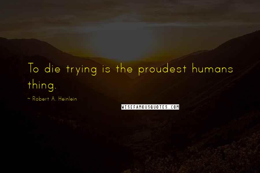 Robert A. Heinlein Quotes: To die trying is the proudest humans thing.