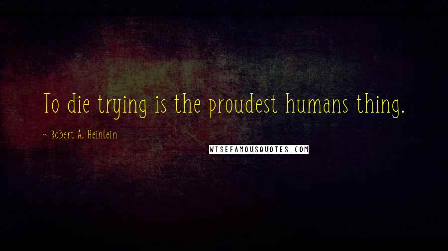 Robert A. Heinlein Quotes: To die trying is the proudest humans thing.