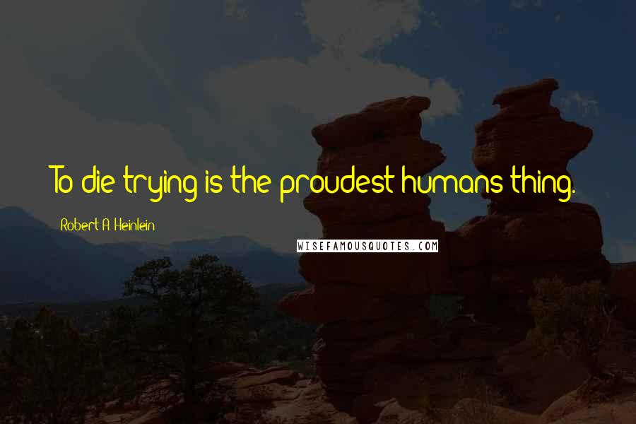Robert A. Heinlein Quotes: To die trying is the proudest humans thing.