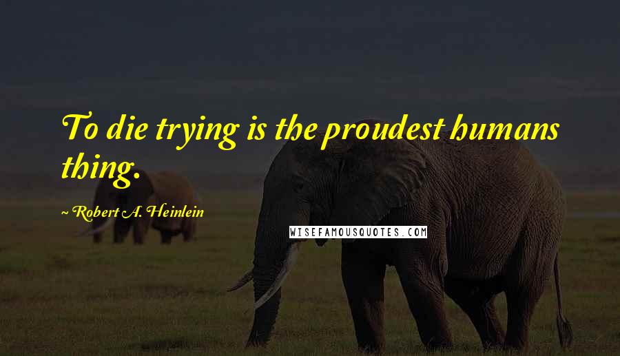 Robert A. Heinlein Quotes: To die trying is the proudest humans thing.