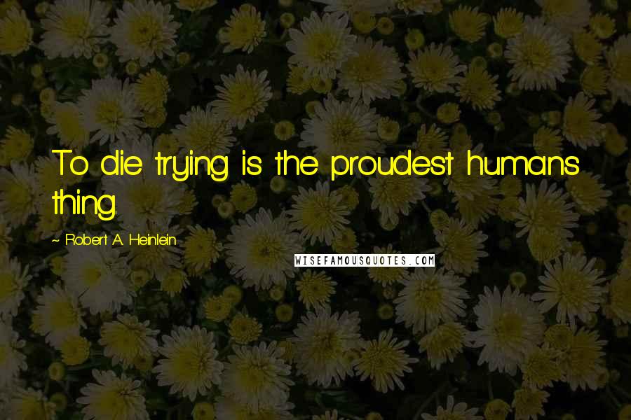 Robert A. Heinlein Quotes: To die trying is the proudest humans thing.