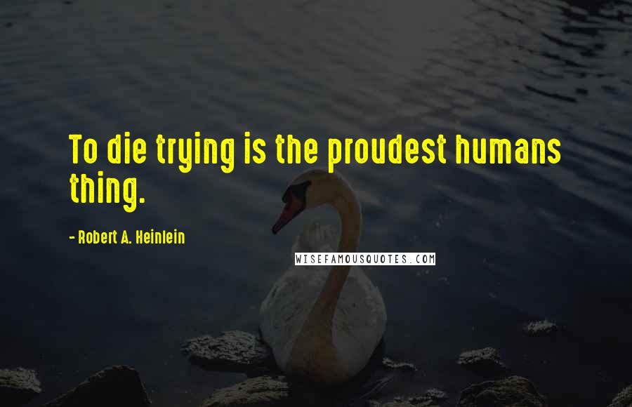 Robert A. Heinlein Quotes: To die trying is the proudest humans thing.