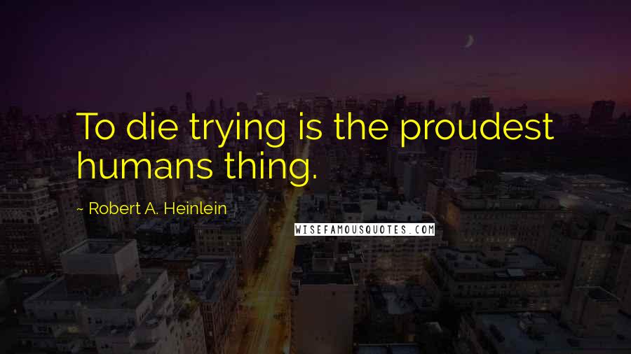 Robert A. Heinlein Quotes: To die trying is the proudest humans thing.