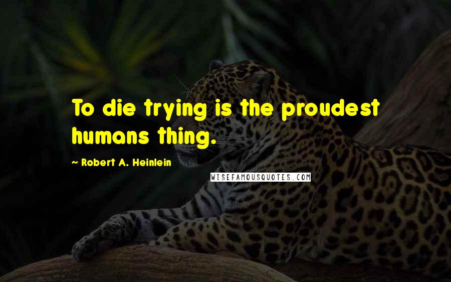 Robert A. Heinlein Quotes: To die trying is the proudest humans thing.