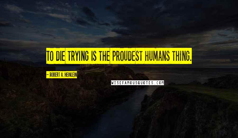 Robert A. Heinlein Quotes: To die trying is the proudest humans thing.