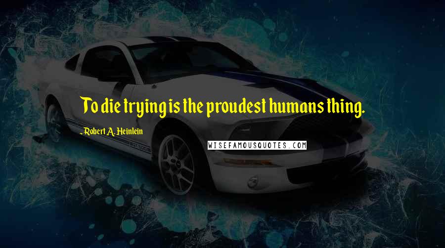 Robert A. Heinlein Quotes: To die trying is the proudest humans thing.