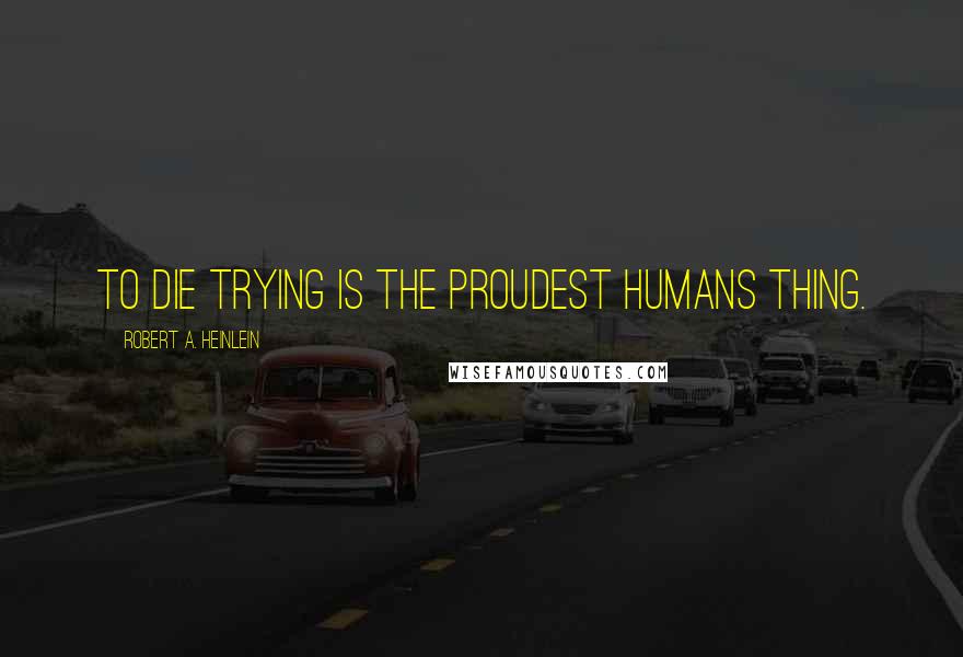 Robert A. Heinlein Quotes: To die trying is the proudest humans thing.