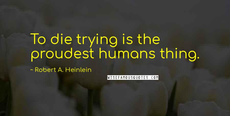 Robert A. Heinlein Quotes: To die trying is the proudest humans thing.