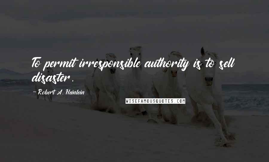 Robert A. Heinlein Quotes: To permit irresponsible authority is to sell disaster.