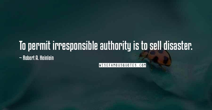 Robert A. Heinlein Quotes: To permit irresponsible authority is to sell disaster.