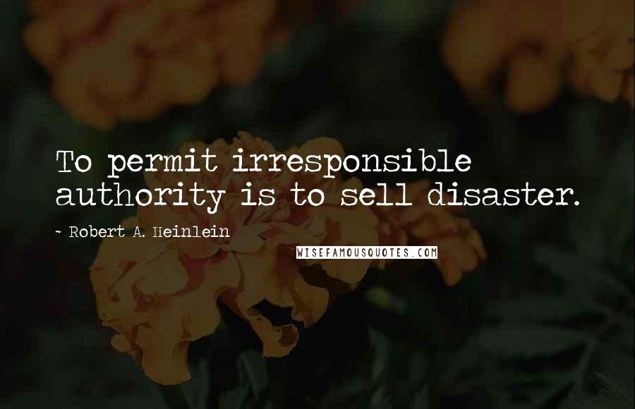 Robert A. Heinlein Quotes: To permit irresponsible authority is to sell disaster.