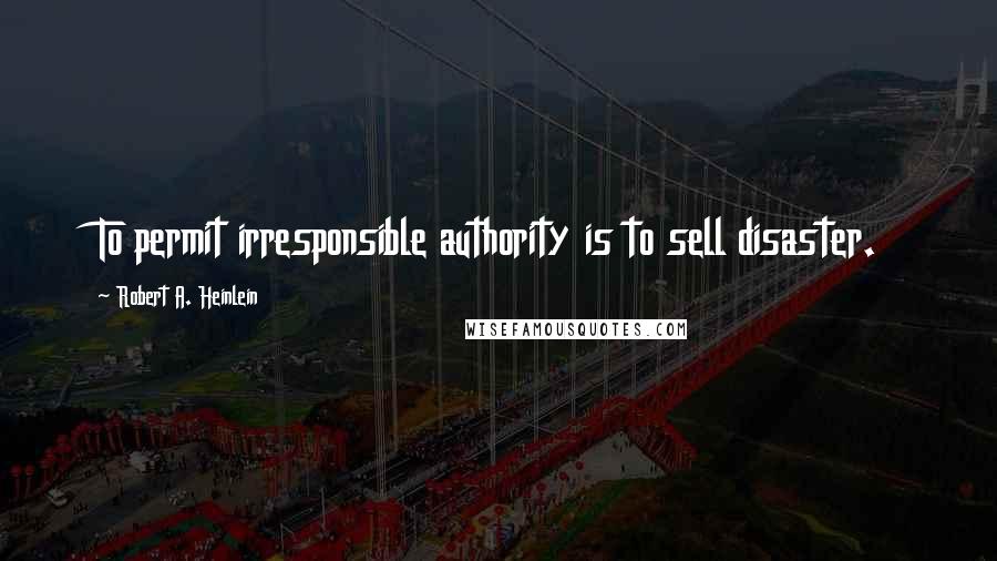Robert A. Heinlein Quotes: To permit irresponsible authority is to sell disaster.