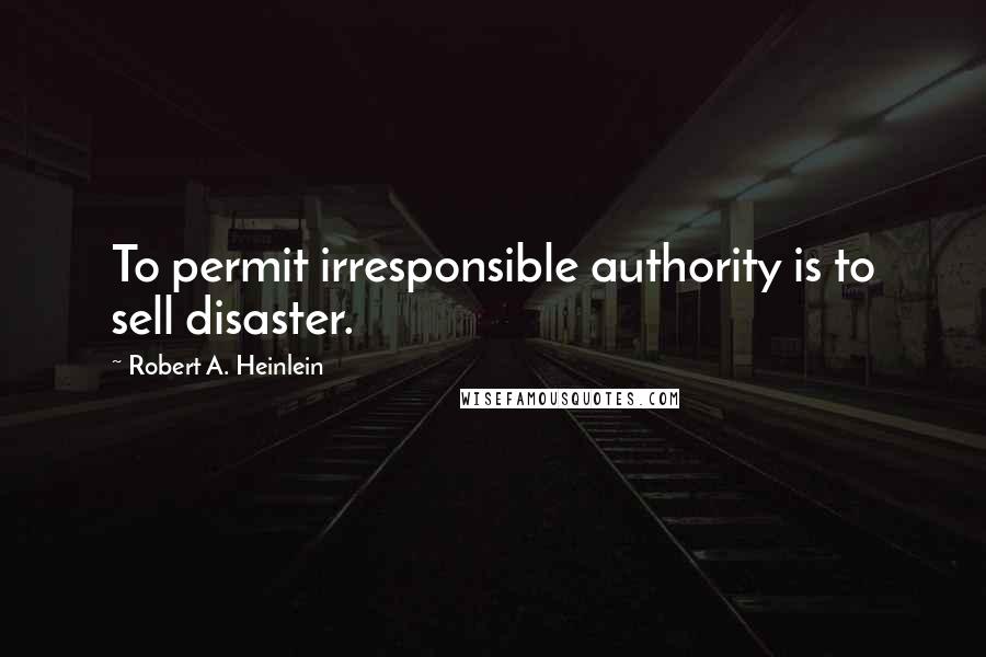 Robert A. Heinlein Quotes: To permit irresponsible authority is to sell disaster.