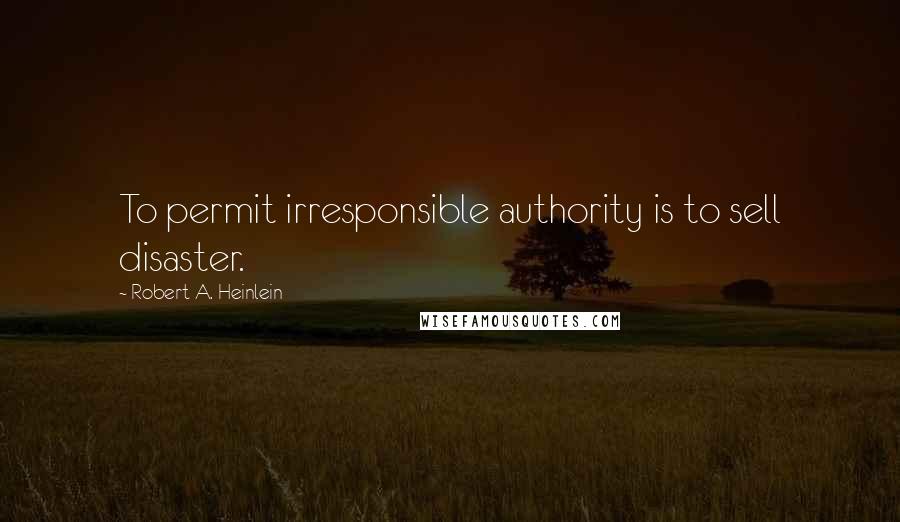 Robert A. Heinlein Quotes: To permit irresponsible authority is to sell disaster.