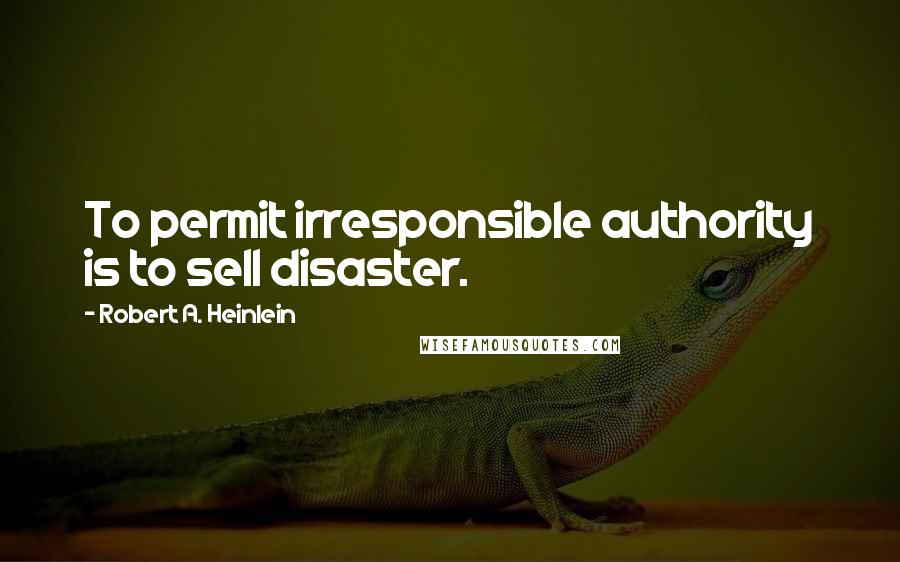 Robert A. Heinlein Quotes: To permit irresponsible authority is to sell disaster.